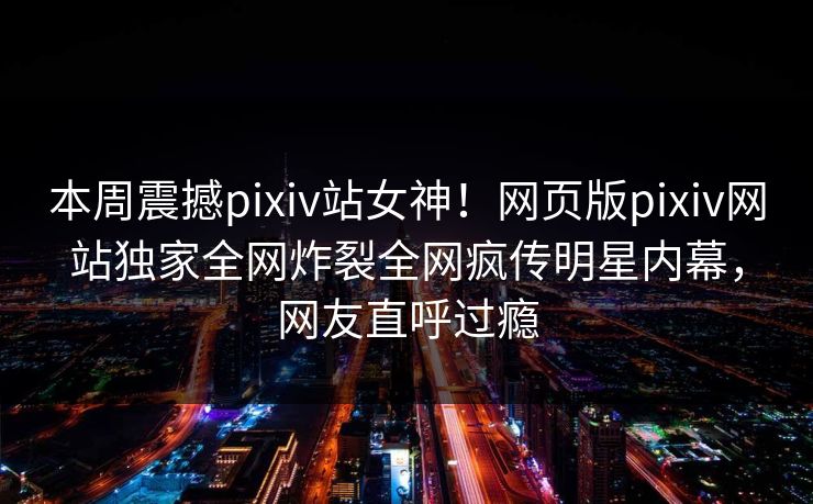 本周震撼pixiv站女神！网页版pixiv网站独家全网炸裂全网疯传明星内幕，网友直呼过瘾