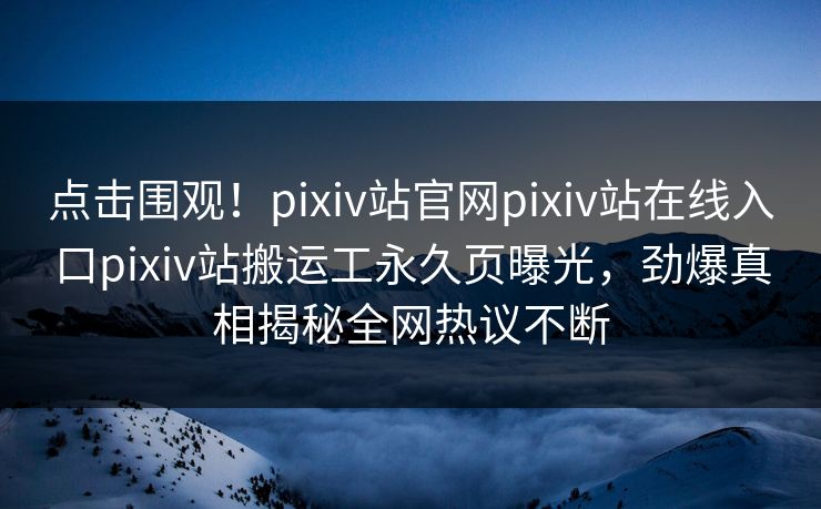 点击围观！pixiv站官网pixiv站在线入口pixiv站搬运工永久页曝光，劲爆真相揭秘全网热议不断