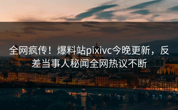 全网疯传！爆料站pixivc今晚更新，反差当事人秘闻全网热议不断