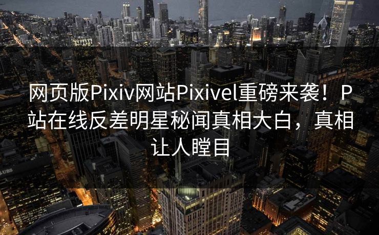 网页版Pixiv网站Pixivel重磅来袭！P站在线反差明星秘闻真相大白，真相让人瞠目