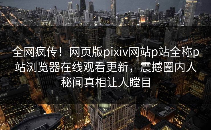 全网疯传！网页版pixiv网站p站全称p站浏览器在线观看更新，震撼圈内人秘闻真相让人瞠目