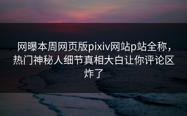 网曝本周网页版pixiv网站p站全称，热门神秘人细节真相大白让你评论区炸了