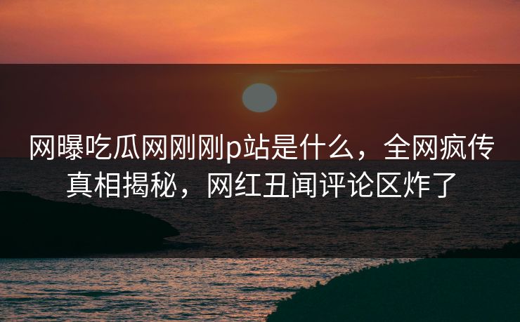网曝吃瓜网刚刚p站是什么，全网疯传真相揭秘，网红丑闻评论区炸了