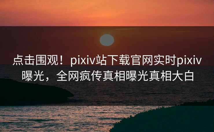 点击围观！pixiv站下载官网实时pixiv曝光，全网疯传真相曝光真相大白