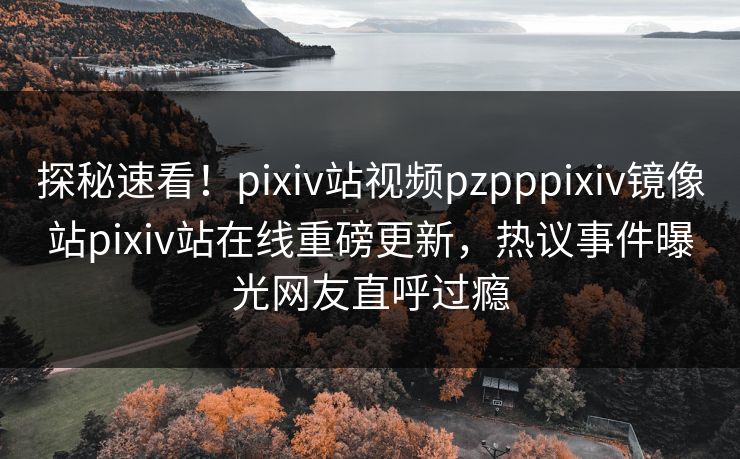探秘速看！pixiv站视频pzpppixiv镜像站pixiv站在线重磅更新，热议事件曝光网友直呼过瘾
