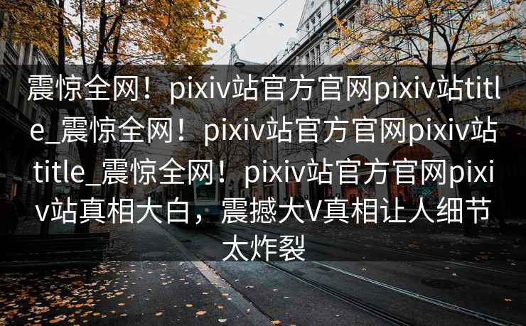 震惊全网！pixiv站官方官网pixiv站title_震惊全网！pixiv站官方官网pixiv站title_震惊全网！pixiv站官方官网pixiv站真相大白，震撼大V真相让人细节太炸裂
