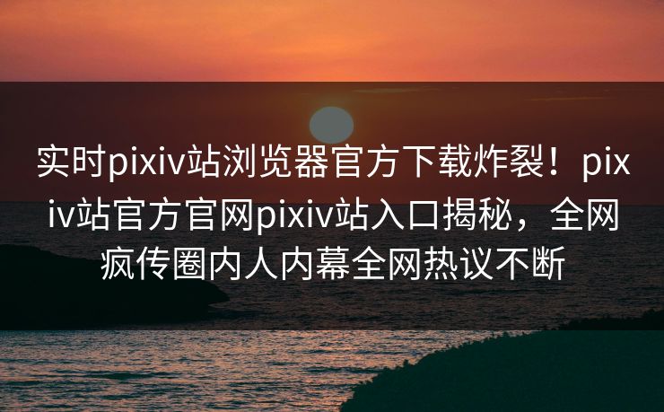 实时pixiv站浏览器官方下载炸裂！pixiv站官方官网pixiv站入口揭秘，全网疯传圈内人内幕全网热议不断