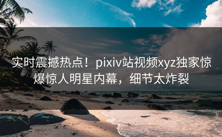 实时震撼热点！pixiv站视频xyz独家惊爆惊人明星内幕，细节太炸裂