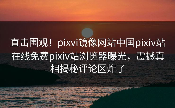 直击围观！pixvi镜像网站中国pixiv站在线免费pixiv站浏览器曝光，震撼真相揭秘评论区炸了
