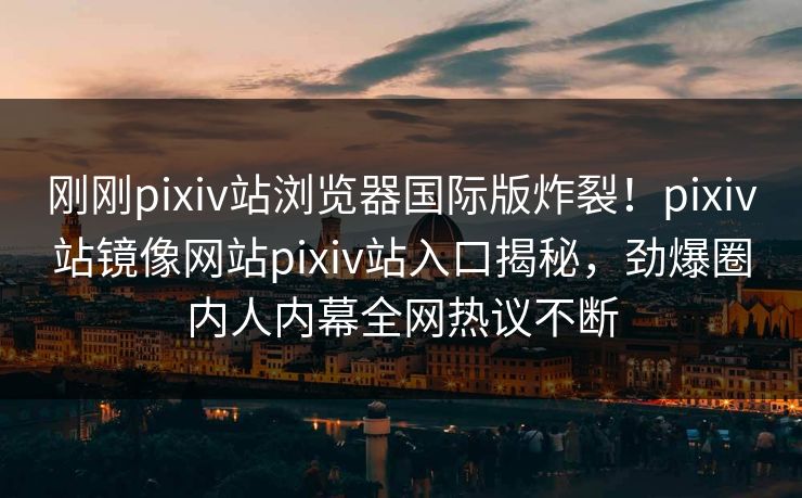 刚刚pixiv站浏览器国际版炸裂！pixiv站镜像网站pixiv站入口揭秘，劲爆圈内人内幕全网热议不断