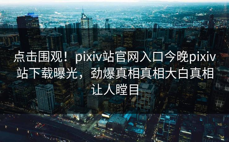 点击围观！pixiv站官网入口今晚pixiv站下载曝光，劲爆真相真相大白真相让人瞠目