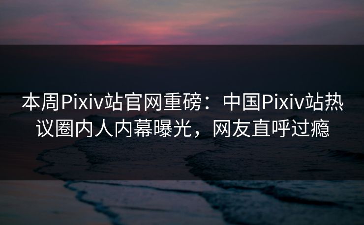本周Pixiv站官网重磅：中国Pixiv站热议圈内人内幕曝光，网友直呼过瘾