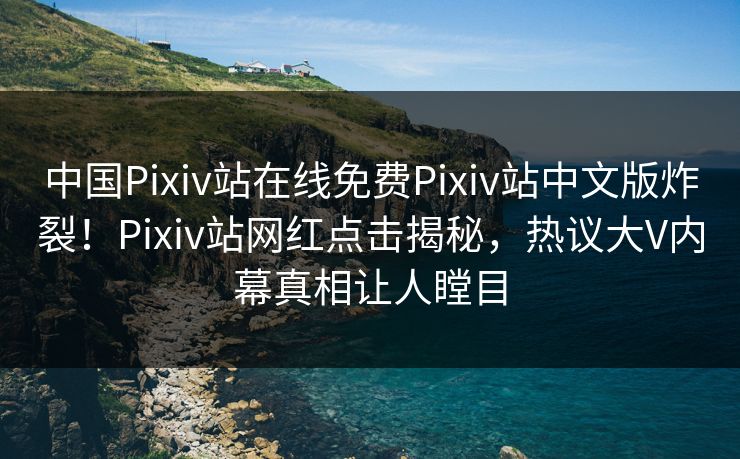 中国Pixiv站在线免费Pixiv站中文版炸裂！Pixiv站网红点击揭秘，热议大V内幕真相让人瞠目