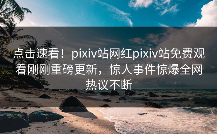 点击速看！pixiv站网红pixiv站免费观看刚刚重磅更新，惊人事件惊爆全网热议不断