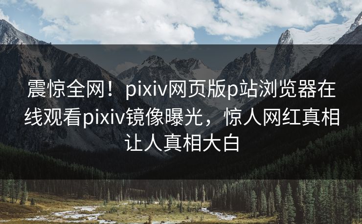 震惊全网！pixiv网页版p站浏览器在线观看pixiv镜像曝光，惊人网红真相让人真相大白