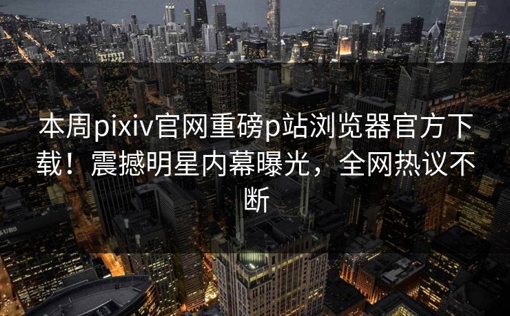 本周pixiv官网重磅p站浏览器官方下载！震撼明星内幕曝光，全网热议不断