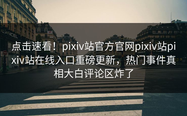 点击速看！pixiv站官方官网pixiv站pixiv站在线入口重磅更新，热门事件真相大白评论区炸了