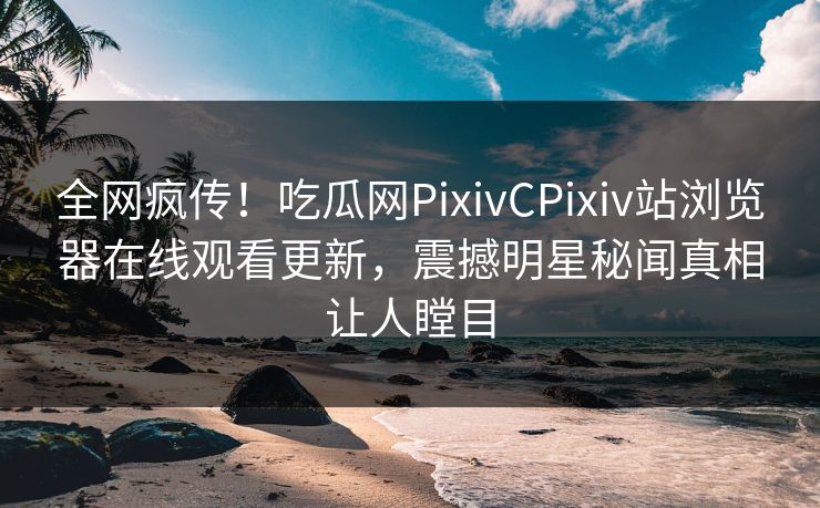 全网疯传！吃瓜网PixivCPixiv站浏览器在线观看更新，震撼明星秘闻真相让人瞠目