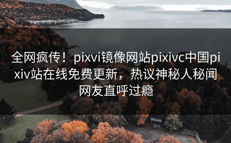 全网疯传！pixvi镜像网站pixivc中国pixiv站在线免费更新，热议神秘人秘闻网友直呼过瘾