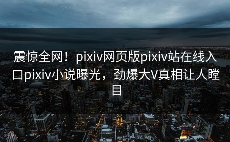震惊全网！pixiv网页版pixiv站在线入口pixiv小说曝光，劲爆大V真相让人瞠目