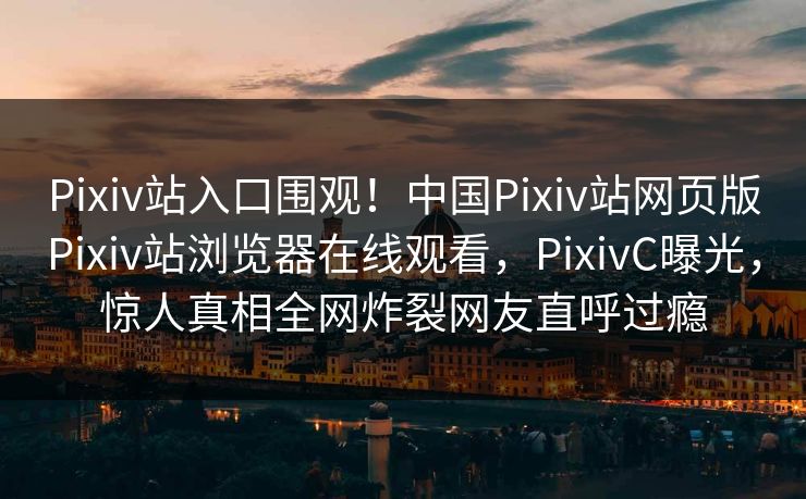 Pixiv站入口围观！中国Pixiv站网页版Pixiv站浏览器在线观看，PixivC曝光，惊人真相全网炸裂网友直呼过瘾