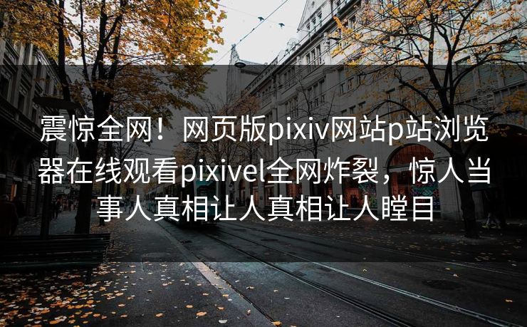 震惊全网！网页版pixiv网站p站浏览器在线观看pixivel全网炸裂，惊人当事人真相让人真相让人瞠目