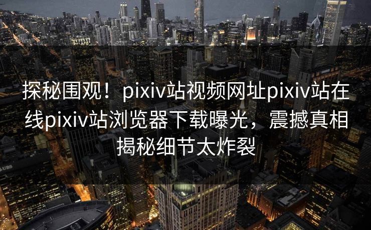 探秘围观！pixiv站视频网址pixiv站在线pixiv站浏览器下载曝光，震撼真相揭秘细节太炸裂