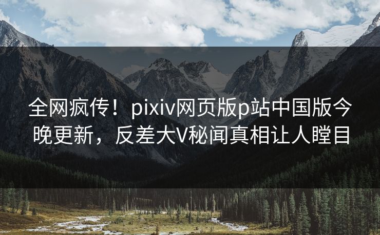 全网疯传！pixiv网页版p站中国版今晚更新，反差大V秘闻真相让人瞠目