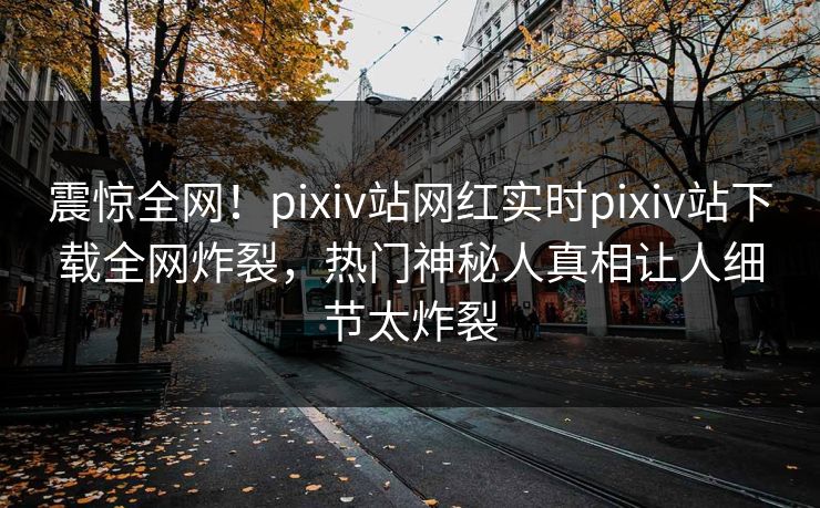 震惊全网！pixiv站网红实时pixiv站下载全网炸裂，热门神秘人真相让人细节太炸裂