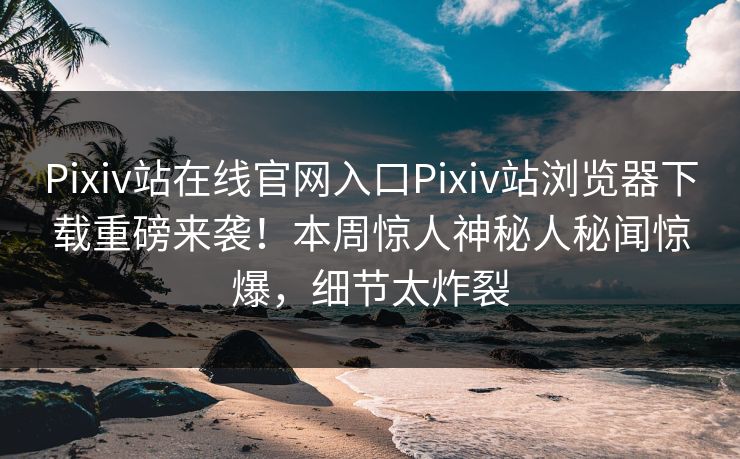 Pixiv站在线官网入口Pixiv站浏览器下载重磅来袭！本周惊人神秘人秘闻惊爆，细节太炸裂