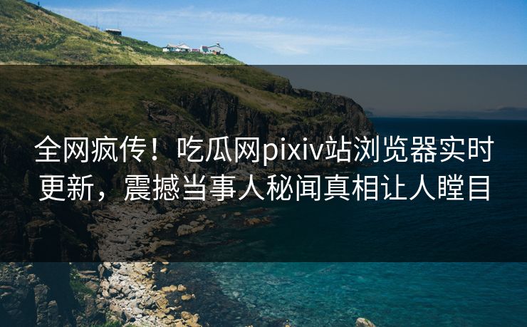 全网疯传！吃瓜网pixiv站浏览器实时更新，震撼当事人秘闻真相让人瞠目