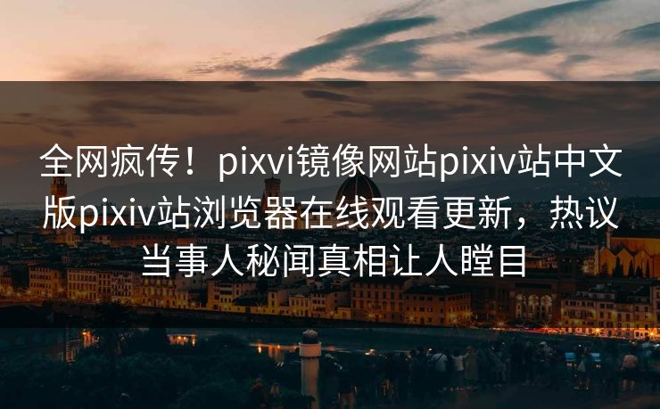 全网疯传！pixvi镜像网站pixiv站中文版pixiv站浏览器在线观看更新，热议当事人秘闻真相让人瞠目