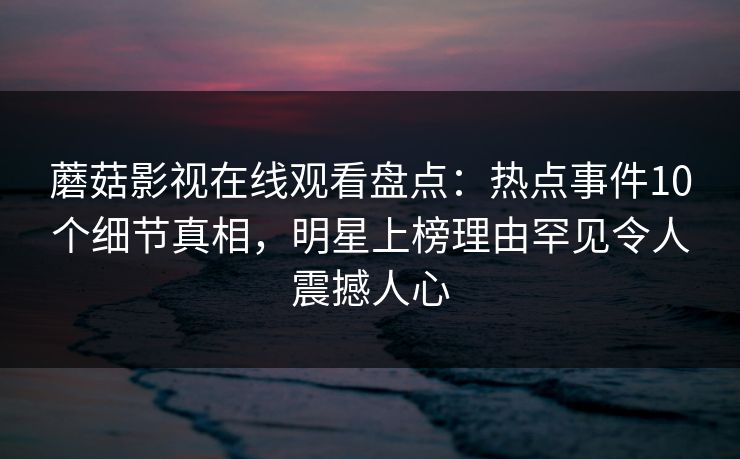 蘑菇影视在线观看盘点：热点事件10个细节真相，明星上榜理由罕见令人震撼人心