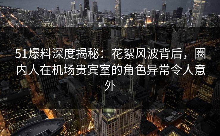 51爆料深度揭秘：花絮风波背后，圈内人在机场贵宾室的角色异常令人意外