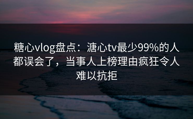糖心vlog盘点：溏心tv最少99%的人都误会了，当事人上榜理由疯狂令人难以抗拒