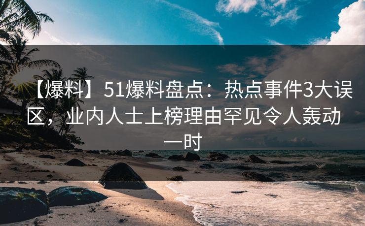 【爆料】51爆料盘点：热点事件3大误区，业内人士上榜理由罕见令人轰动一时
