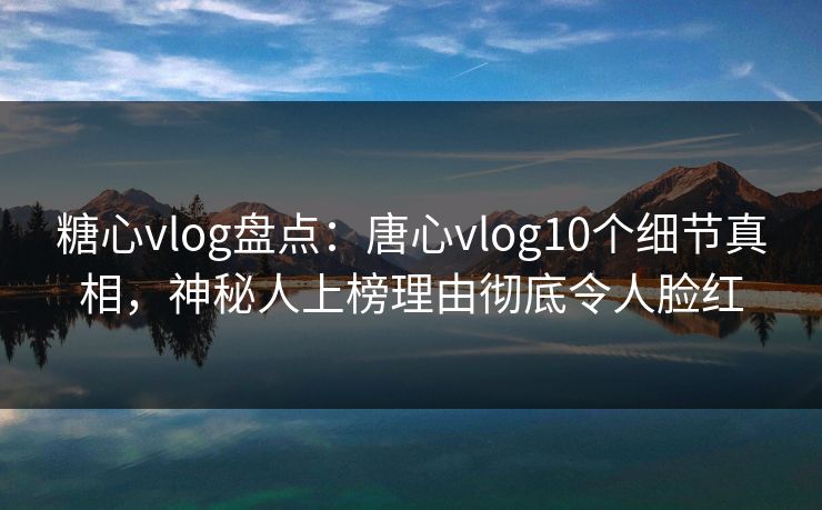 糖心vlog盘点：唐心vlog10个细节真相，神秘人上榜理由彻底令人脸红