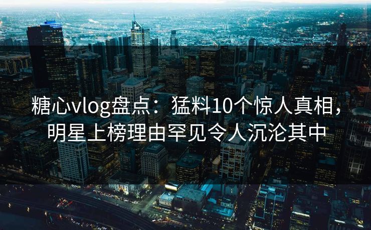 糖心vlog盘点：猛料10个惊人真相，明星上榜理由罕见令人沉沦其中