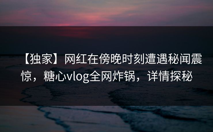 【独家】网红在傍晚时刻遭遇秘闻震惊，糖心vlog全网炸锅，详情探秘
