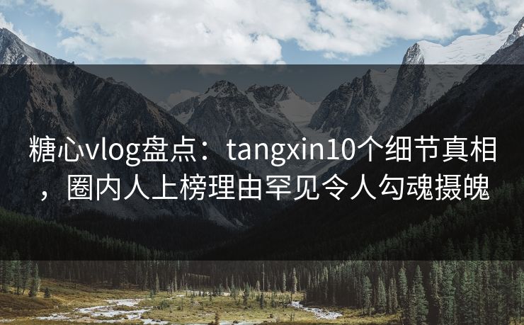糖心vlog盘点：tangxin10个细节真相，圈内人上榜理由罕见令人勾魂摄魄