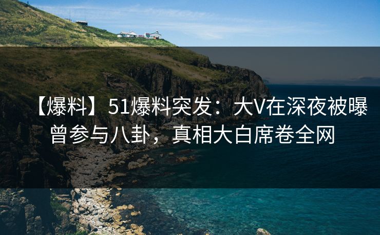 【爆料】51爆料突发：大V在深夜被曝曾参与八卦，真相大白席卷全网