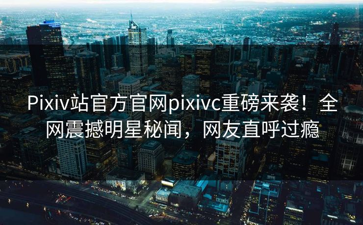 Pixiv站官方官网pixivc重磅来袭！全网震撼明星秘闻，网友直呼过瘾