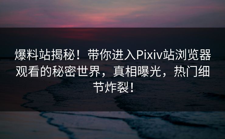 爆料站揭秘！带你进入Pixiv站浏览器观看的秘密世界，真相曝光，热门细节炸裂！