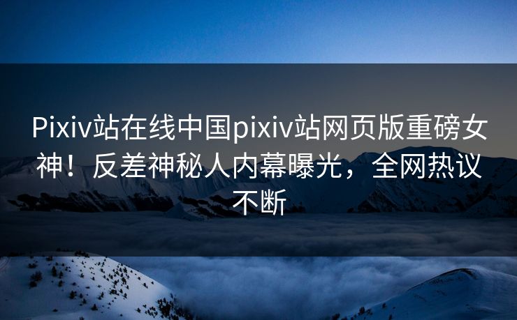 Pixiv站在线中国pixiv站网页版重磅女神！反差神秘人内幕曝光，全网热议不断