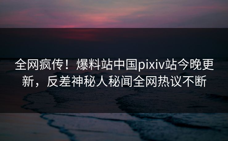 全网疯传！爆料站中国pixiv站今晚更新，反差神秘人秘闻全网热议不断