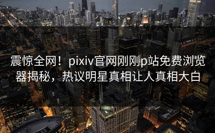 震惊全网！pixiv官网刚刚p站免费浏览器揭秘，热议明星真相让人真相大白