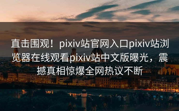 直击围观！pixiv站官网入口pixiv站浏览器在线观看pixiv站中文版曝光，震撼真相惊爆全网热议不断