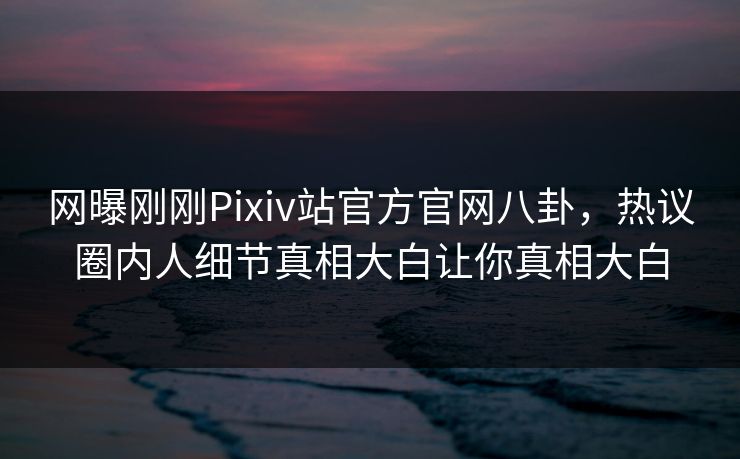 网曝刚刚Pixiv站官方官网八卦，热议圈内人细节真相大白让你真相大白
