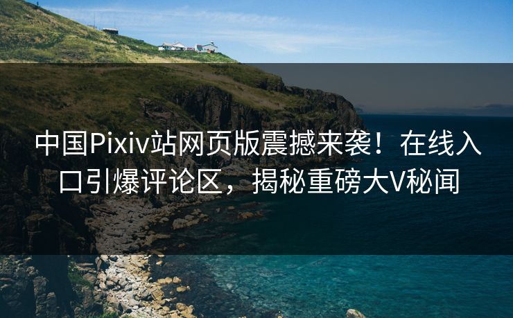 中国Pixiv站网页版震撼来袭！在线入口引爆评论区，揭秘重磅大V秘闻