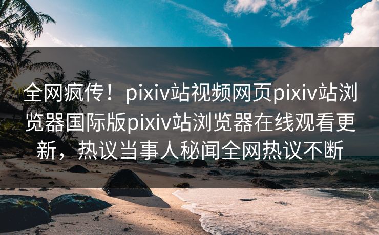 全网疯传！pixiv站视频网页pixiv站浏览器国际版pixiv站浏览器在线观看更新，热议当事人秘闻全网热议不断